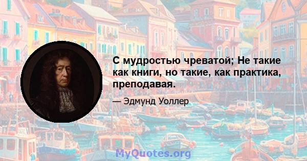 С мудростью чреватой; Не такие как книги, но такие, как практика, преподавая.