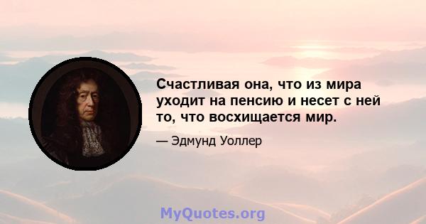 Счастливая она, что из мира уходит на пенсию и несет с ней то, что восхищается мир.