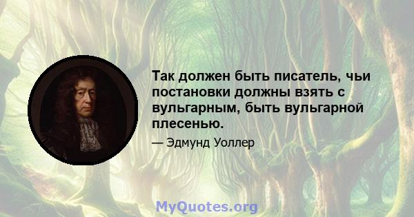 Так должен быть писатель, чьи постановки должны взять с вульгарным, быть вульгарной плесенью.