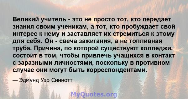 Великий учитель - это не просто тот, кто передает знания своим ученикам, а тот, кто пробуждает свой интерес к нему и заставляет их стремиться к этому для себя. Он - свеча зажигания, а не топливная труба. Причина, по