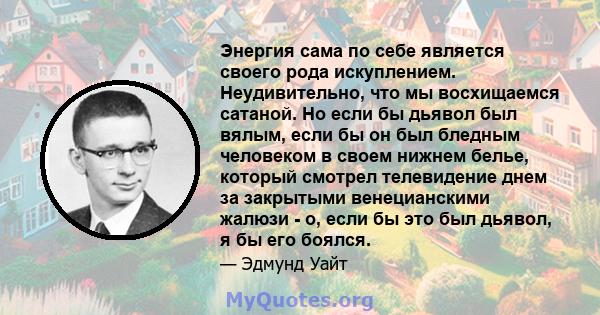 Энергия сама по себе является своего рода искуплением. Неудивительно, что мы восхищаемся сатаной. Но если бы дьявол был вялым, если бы он был бледным человеком в своем нижнем белье, который смотрел телевидение днем ​​за 