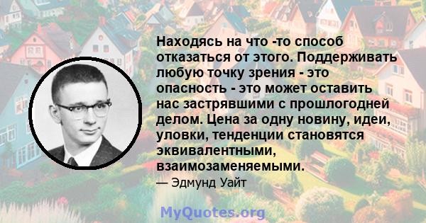 Находясь на что -то способ отказаться от этого. Поддерживать любую точку зрения - это опасность - это может оставить нас застрявшими с прошлогодней делом. Цена за одну новину, идеи, уловки, тенденции становятся