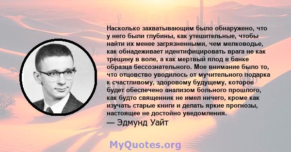 Насколько захватывающим было обнаружено, что у него были глубины, как утешительные, чтобы найти их менее загрязненными, чем мелководье, как обнадеживает идентифицировать врага не как трещину в воле, а как мертвый плод в 