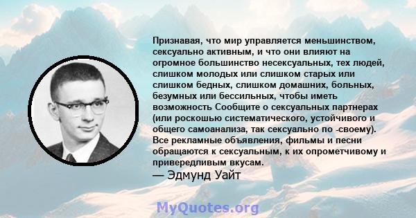 Признавая, что мир управляется меньшинством, сексуально активным, и что они влияют на огромное большинство несексуальных, тех людей, слишком молодых или слишком старых или слишком бедных, слишком домашних, больных,