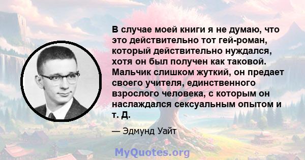 В случае моей книги я не думаю, что это действительно тот гей-роман, который действительно нуждался, хотя он был получен как таковой. Мальчик слишком жуткий, он предает своего учителя, единственного взрослого человека,