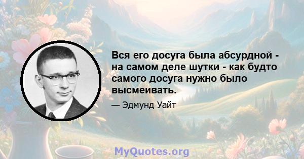 Вся его досуга была абсурдной - на самом деле шутки - как будто самого досуга нужно было высмеивать.