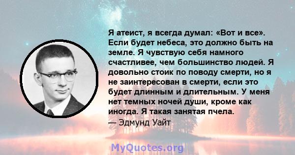 Я атеист, я всегда думал: «Вот и все». Если будет небеса, это должно быть на земле. Я чувствую себя намного счастливее, чем большинство людей. Я довольно стоик по поводу смерти, но я не заинтересован в смерти, если это