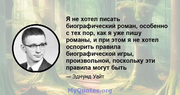 Я не хотел писать биографический роман, особенно с тех пор, как я уже пишу романы, и при этом я не хотел оспорить правила биографической игры, произвольной, поскольку эти правила могут быть