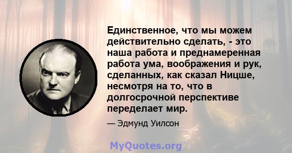 Единственное, что мы можем действительно сделать, - это наша работа и преднамеренная работа ума, воображения и рук, сделанных, как сказал Ницше, несмотря на то, что в долгосрочной перспективе переделает мир.