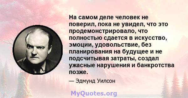 На самом деле человек не поверил, пока не увидел, что это продемонстрировало, что полностью сдается в искусство, эмоции, удовольствие, без планирования на будущее и не подсчитывая затраты, создал ужасные нарушения и