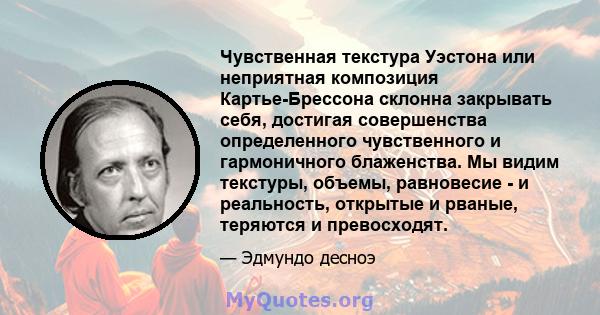 Чувственная текстура Уэстона или неприятная композиция Картье-Брессона склонна закрывать себя, достигая совершенства определенного чувственного и гармоничного блаженства. Мы видим текстуры, объемы, равновесие - и