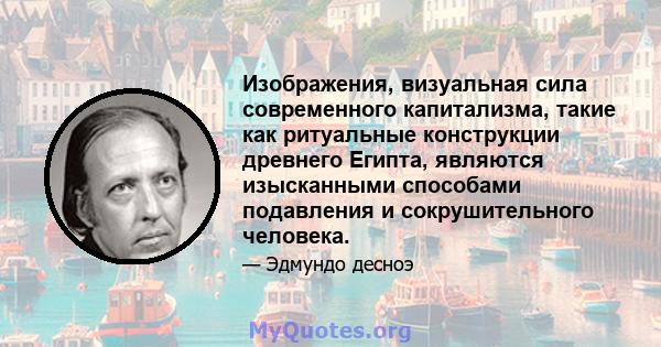 Изображения, визуальная сила современного капитализма, такие как ритуальные конструкции древнего Египта, являются изысканными способами подавления и сокрушительного человека.