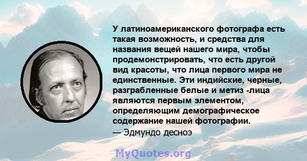 У латиноамериканского фотографа есть такая возможность, и средства для названия вещей нашего мира, чтобы продемонстрировать, что есть другой вид красоты, что лица первого мира не единственные. Эти индийские, черные,