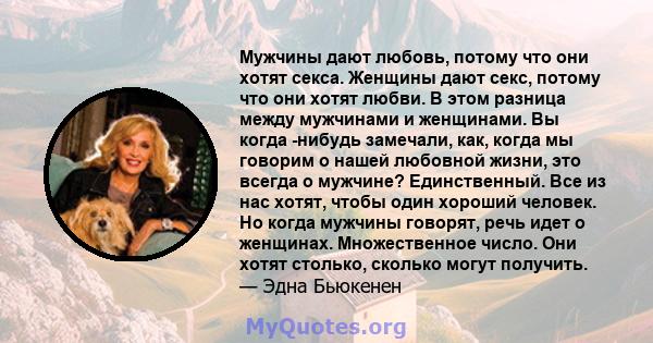 Мужчины дают любовь, потому что они хотят секса. Женщины дают секс, потому что они хотят любви. В этом разница между мужчинами и женщинами. Вы когда -нибудь замечали, как, когда мы говорим о нашей любовной жизни, это