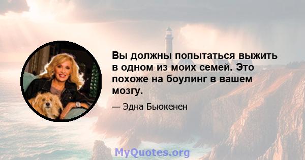 Вы должны попытаться выжить в одном из моих семей. Это похоже на боулинг в вашем мозгу.