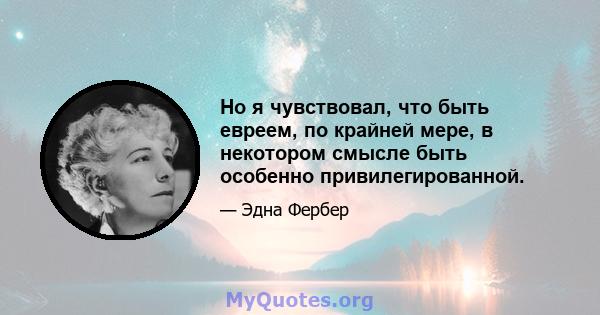 Но я чувствовал, что быть евреем, по крайней мере, в некотором смысле быть особенно привилегированной.