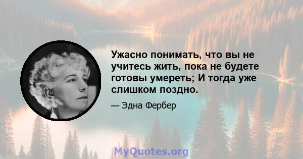 Ужасно понимать, что вы не учитесь жить, пока не будете готовы умереть; И тогда уже слишком поздно.