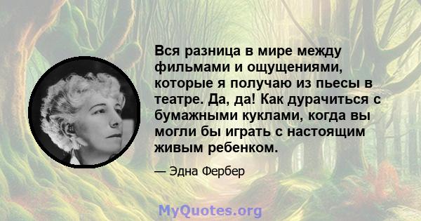 Вся разница в мире между фильмами и ощущениями, которые я получаю из пьесы в театре. Да, да! Как дурачиться с бумажными куклами, когда вы могли бы играть с настоящим живым ребенком.