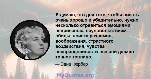 Я думаю, что для того, чтобы писать очень хорошо и убедительно, нужно несколько отравиться эмоциями, неприязнью, неудовольствием, обиды, поиска разломов, воображения, страстного воздействия, чувства несправедливости-все 