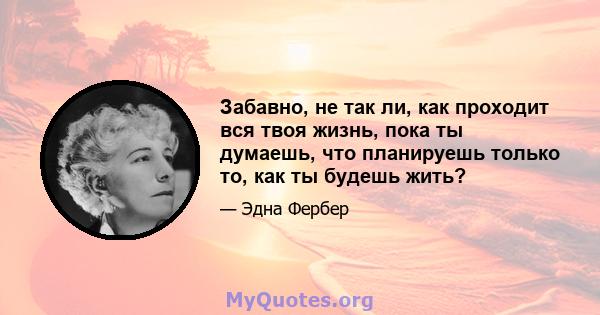 Забавно, не так ли, как проходит вся твоя жизнь, пока ты думаешь, что планируешь только то, как ты будешь жить?