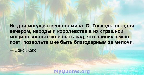 Не для могущественного мира. О, Господь, сегодня вечером, народы и королевства в их страшной мощи-позвольте мне быть рад, что чайник нежно поет, позвольте мне быть благодарным за мелочи.