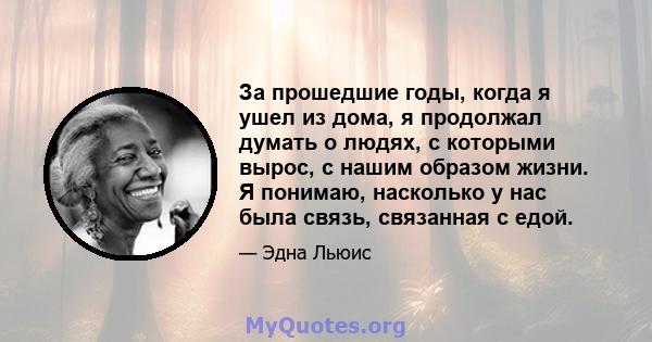 За прошедшие годы, когда я ушел из дома, я продолжал думать о людях, с которыми вырос, с нашим образом жизни. Я понимаю, насколько у нас была связь, связанная с едой.