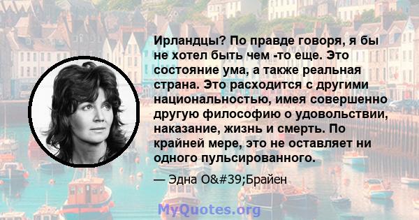 Ирландцы? По правде говоря, я бы не хотел быть чем -то еще. Это состояние ума, а также реальная страна. Это расходится с другими национальностью, имея совершенно другую философию о удовольствии, наказание, жизнь и