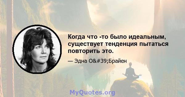 Когда что -то было идеальным, существует тенденция пытаться повторить это.