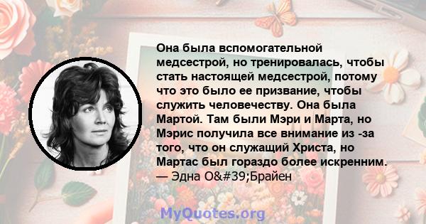 Она была вспомогательной медсестрой, но тренировалась, чтобы стать настоящей медсестрой, потому что это было ее призвание, чтобы служить человечеству. Она была Мартой. Там были Мэри и Марта, но Мэрис получила все