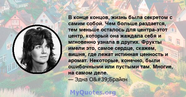 В конце концов, жизнь была секретом с самим собой. Чем больше раздается, тем меньше осталось для центра-этот центр, который она жаждала себя и мгновенно узнала в других. Фрукты имели это, самое сердце, скажем, вишня,