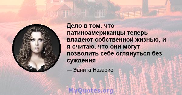 Дело в том, что латиноамериканцы теперь владеют собственной жизнью, и я считаю, что они могут позволить себе оглянуться без суждения