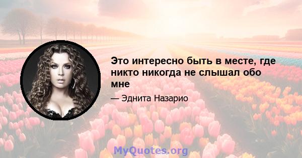 Это интересно быть в месте, где никто никогда не слышал обо мне