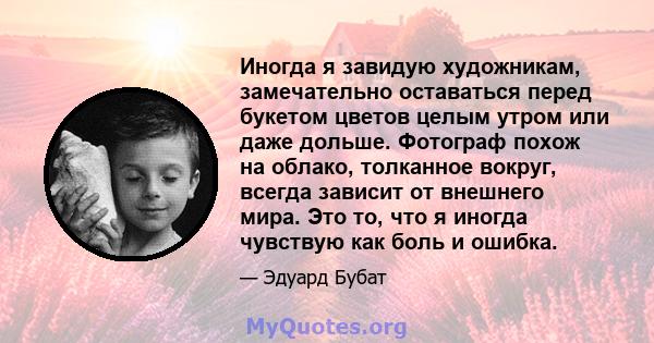 Иногда я завидую художникам, замечательно оставаться перед букетом цветов целым утром или даже дольше. Фотограф похож на облако, толканное вокруг, всегда зависит от внешнего мира. Это то, что я иногда чувствую как боль