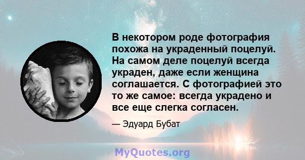 В некотором роде фотография похожа на украденный поцелуй. На самом деле поцелуй всегда украден, даже если женщина соглашается. С фотографией это то же самое: всегда украдено и все еще слегка согласен.