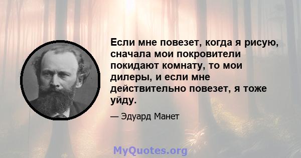 Если мне повезет, когда я рисую, сначала мои покровители покидают комнату, то мои дилеры, и если мне действительно повезет, я тоже уйду.