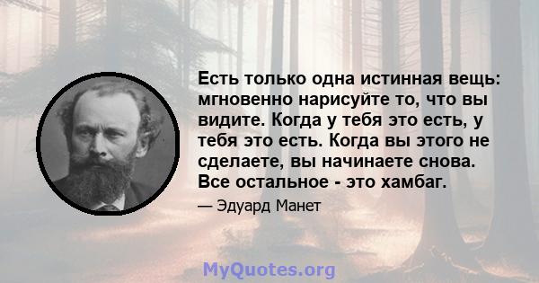 Есть только одна истинная вещь: мгновенно нарисуйте то, что вы видите. Когда у тебя это есть, у тебя это есть. Когда вы этого не сделаете, вы начинаете снова. Все остальное - это хамбаг.