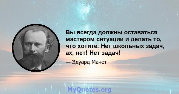 Вы всегда должны оставаться мастером ситуации и делать то, что хотите. Нет школьных задач, ах, нет! Нет задач!