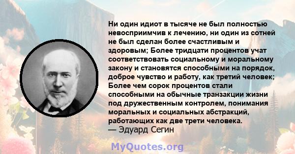 Ни один идиот в тысяче не был полностью невосприимчив к лечению, ни один из сотней не был сделан более счастливым и здоровым; Более тридцати процентов учат соответствовать социальному и моральному закону и становятся