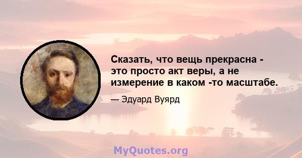 Сказать, что вещь прекрасна - это просто акт веры, а не измерение в каком -то масштабе.