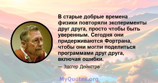 В старые добрые времена физики повторяли эксперименты друг друга, просто чтобы быть уверенным. Сегодня они придерживаются Фортрана, чтобы они могли поделиться программами друг друга, включая ошибки.