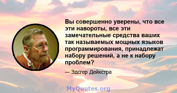 Вы совершенно уверены, что все эти навороты, все эти замечательные средства ваших так называемых мощных языков программирования, принадлежат набору решений, а не к набору проблем?