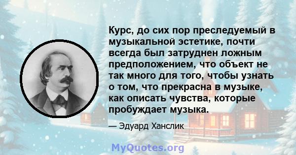 Курс, до сих пор преследуемый в музыкальной эстетике, почти всегда был затруднен ложным предположением, что объект не так много для того, чтобы узнать о том, что прекрасна в музыке, как описать чувства, которые