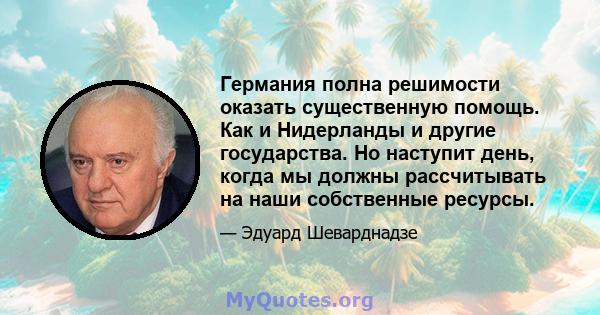 Германия полна решимости оказать существенную помощь. Как и Нидерланды и другие государства. Но наступит день, когда мы должны рассчитывать на наши собственные ресурсы.