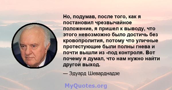 Но, подумав, после того, как я постановил чрезвычайное положение, я пришел к выводу, что этого невозможно было достичь без кровопролития, потому что уличные протестующие были полны гнева и почти вышли из -под контроля.