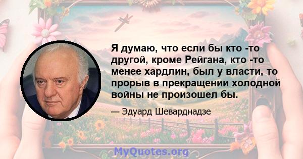 Я думаю, что если бы кто -то другой, кроме Рейгана, кто -то менее хардлин, был у власти, то прорыв в прекращении холодной войны не произошел бы.