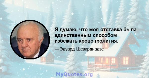 Я думаю, что моя отставка была единственным способом избежать кровопролития.