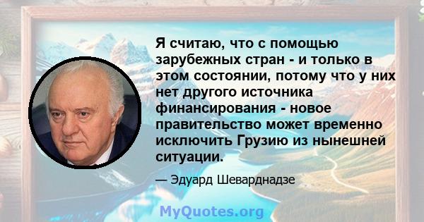 Я считаю, что с помощью зарубежных стран - и только в этом состоянии, потому что у них нет другого источника финансирования - новое правительство может временно исключить Грузию из нынешней ситуации.