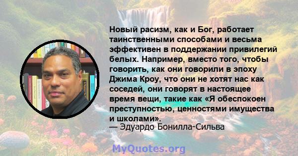 Новый расизм, как и Бог, работает таинственными способами и весьма эффективен в поддержании привилегий белых. Например, вместо того, чтобы говорить, как они говорили в эпоху Джима Кроу, что они не хотят нас как соседей, 