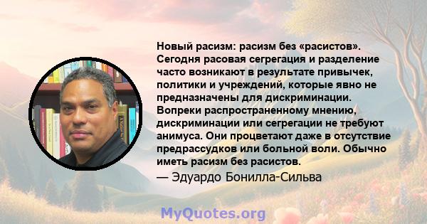 Новый расизм: расизм без «расистов». Сегодня расовая сегрегация и разделение часто возникают в результате привычек, политики и учреждений, которые явно не предназначены для дискриминации. Вопреки распространенному