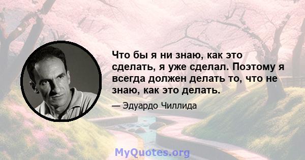 Что бы я ни знаю, как это сделать, я уже сделал. Поэтому я всегда должен делать то, что не знаю, как это делать.